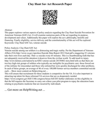 Clay Hunt Sav Act Research Paper
Abstract
This paper explores various aspects of policy analysis regarding the Clay Hunt Suicide Prevention for
American Veterans (SAV) Act. It will examine numerous parts of the act regarding its purpose,
development and values. Additionally this paper will explore the act s philosophy, benefits and
financing. Finally eligibility, service delivery and the constitutionality of this act will be explored.
Keywords: Clay Hunt SAV Act, veteran suicide
Policy Analysis: Clay Hunt SAV Act
Veteran suicide among our soldiers is a distressing and tragic reality. Per the Department of Veterans
Affairs (VA) http://www.va.gov/opa/docs/Suicide Data Report 2012 final.pdf a staggering 22 veterans
take their own lives each day. That s a suicide every 65 minutes. This is a heartbreaking truth that has
not adequately received the attention it deserves from the civilian world. To add insult to injury
http://www.latimes.com/nation/la na 0202 veteran suicide 20150402 story.html tells us that there are
two key high risk groups of soldiers who typically are ineligible for psychiatric care: those forced out
of the military for misconduct and those who enlisted but were quickly discharged for other problems.
In each of those groups, an average of 46 of every 100,000 former service members committed suicide
each ... Show more content on Helpwriting.net ...
This will ensure that recruitment for these students is competitive for the VA. It is also important in
attracting top talent for these reformed VA services that are so desperately needed.
https://www.congress.gov/bill/114th congress/house bill/203 further elaborates on this eligibility in
that the bill requires the Secretary to carry out a three year pilot program to repay the education loans
relating to psychiatric medicine that are incurred by individuals
... Get more on HelpWriting.net ...
 