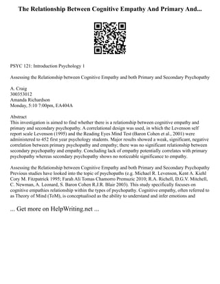 The Relationship Between Cognitive Empathy And Primary And...
PSYC 121: Introduction Psychology 1
Assessing the Relationship between Cognitive Empathy and both Primary and Secondary Psychopathy
A. Craig
300353012
Amanda Richardson
Monday, 5:10 7:00pm, EA404A
Abstract
This investigation is aimed to find whether there is a relationship between cognitive empathy and
primary and secondary psychopathy. A correlational design was used, in which the Levenson self
report scale Levenson (1995) and the Reading Eyes Mind Test (Baron Cohen et al., 2001) were
administered to 452 first year psychology students. Major results showed a weak, significant, negative
correlation between primary psychopathy and empathy; there was no significant relationship between
secondary psychopathy and empathy. Concluding lack of empathy potentially correlates with primary
psychopathy whereas secondary psychopathy shows no noticeable significance to empathy.
Assessing the Relationship between Cognitive Empathy and both Primary and Secondary Psychopathy
Previous studies have looked into the topic of psychopaths (e.g. Michael R. Levenson, Kent A. Kiehl
Cory M. Fitzpatrick 1995; Farah Ali Tomas Chamorro Premuzic 2010; R.A. Richell, D.G.V. Mitchell,
C. Newman, A. Leonard, S. Baron Cohen R.J.R. Blair 2003). This study specifically focuses on
cognitive empathies relationship within the types of psychopathy. Cognitive empathy, often referred to
as Theory of Mind (ToM), is conceptualised as the ability to understand and infer emotions and
... Get more on HelpWriting.net ...
 