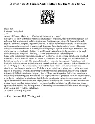 A Brief Note On Science And Its Effects On The Middle Of A...
Dylan Fox
Professor Brinkerhoff
3/4/15
Advanced Ecology Midterm (1) Why is scale important in ecology?
Ecology is the study of the distribution and abundance of organisms, their interactions between each
other and their environment, and the structure and function of ecosystems. To this end, the scale
(spatial, functional, temporal, organizational, etc.) at which we observe nature and the multitude of
environments that comprise it is an extremely important factor in the study of ecology. Dumping
sewage effluent in the middle of a small pond is not going to register even a slight disturbance on a
global or even regional scale , but there is a still massive disturbance to the organisms at the small
scale of that pond ecosystem. Similarly, ... Show more content on Helpwriting.net ...
Large scale variations in these gradients are easy to observe, like an ecotone transitioning grassland
into desert. Smaller scale variations are harder to detect with the naked eye, and micro variations in
habitat are harder to see still. The physical size of environmental heterogeneity / variation is not
indicative of its importance to biodiversity or its ecological relevance, however, as Hutchinson reveals
in his 1959 paper. He discusses the importance of the mosaic nature of the environment as a
significant contributor to biodiversity. While large scale variations in habitat are certainly important
factors in organismal diversity and are responsible for niche differentiation, smaller scale and even
microscopic habitat variations are arguably just as (if not more) important factors that contribute to
biodiversity around the globe. Because the vast majority of animal species on Earth are physical small,
even the tiny variations in a landscape that define its mosaic nature allow for more numerous and
specialized niche differentiations than larger (and less numerous) land animals can fill . Hutchinson s
mosaic nature postulate was an extremely important breakthrough in modern Ecology, and helped
spawn further research into the importance of examining nature at many different scales microscopic,
macroscopic, and everything in between.
Scale is an extremely important
... Get more on HelpWriting.net ...
 