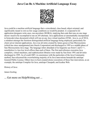 Java Can Be A Machine Artificial Language Essay
Java could be a machine artificial language that s coincidental, class based, object oriented, and
significantly meant to own as few usage conditions as would be prudent. it s expected to let
application designers write once, run anywhere (WORA), implying that code that runs on one stage
doesn t need to be recompiled to run on AN alternate. Java applications ar unremarkably incorporated
to bytecode (class document) which will run on any Java virtual machine (JVM) . Java is, as of 2014,
a standout amongst the foremost distinguished artificial language being employed, particularly for
client server internet applications. Java was ab initio created by James goose at Sun Microsystems
(which has since amalgamated into Oracle Corporation) and discharged in 1995 as a middle phase of
Sun Microsystems Java stage. The language infers abundant of its linguistic use from C and C++,
nonetheless it s less low level offices than each of them. The first and reference execution Java
compilers, virtual machines, and sophistication libraries were made by Sun from 1991 and ab initio
discharged in 1995. As of could 2007, in consistence with the particulars of the Java Community
method, Sun relicensed the overwhelming majority of its Java innovations beneath the antelope
General Public License. Others have to boot created choice executions of those Sun innovations, as an
example, the antelope Compiler for Java, antelope Classpath, and Icedtea Web.
History of Java:
James Gosling
... Get more on HelpWriting.net ...
 