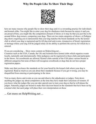 Why Do People Like To Show Their Dogs
here are many reasons why people like to show their dogs and it is a rewarding practice for individuals
and kennels alike. You might like to enter your dog for obedience trials because he enjoys it and you
are proud of him; you might like the competition element of shows or it may be that you just like to be
around fellow dog owners, comparing your dogs. There are two main categories of shows: a) Pedigree
dog shows requiring you to demonstrate that your dog matches the breed standards set by the kennel
club in which your dog is registered and b) All dog trial and events, irrespective of breed, registration
or heritage where your dog will be judged solely on his ability to perform the activity for which he is
entered.
If you are considering ... Show more content on Helpwriting.net ...
Countries such as the USA, Canada, the UK and Australia have kennel clubs which organize events
locally, nationally and internationally. Only pedigrees can be registered in these clubs and participate
in the shows. No crossbreeds are allowed. Kennel clubs outside of the USA place various breeds in
different categories but none of them will recognize crossbreeds or dogs that do not have proper
registration papers.
Make sure that you know the standards set for your breed by the kennel club where your dog is
registered. Read as much as you can about their standards because if you get it wrong, you may be
disqualified from entering or participating in the show.
Visit as many shows and events as you can and observe the adjudicators or judges. Note down
anything the judges say about competitors at the time they have made their selections of winners. If
you know what the judges like you can take special care to train your dog so that he will please the
judges. Naturally judges are bound to make their decision based on the standards that have been set by
a kennel club, but each judge will place their own interpretation on those
... Get more on HelpWriting.net ...
 