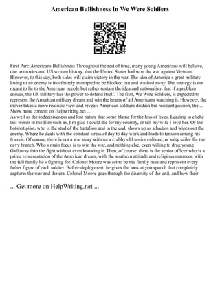 American Bullishness In We Were Soldiers
First Part: Americans Bullishness Throughout the rest of time, many young Americans will believe,
due to movies and US written history, that the United States had won the war against Vietnam.
However, to this day, both sides will claim victory in the war. The idea of America s great military
losing to an enemy is indefinitely attempted to be blocked out and washed away. The strategy is not
meant to lie to the American people but rather sustain the idea and nationalism that if a problem
ensues, the US military has the power to defend itself. The film, We Were Soldiers, is expected to
represent the American military dream and win the hearts of all Americans watching it. However, the
movie takes a more realistic view and reveals American soldiers disdain but resilient passion, the ...
Show more content on Helpwriting.net ...
As well as the indecisiveness and lost nature that some blame for the loss of lives. Leading to cliché
last words in the film such as, I m glad I could die for my country, or tell my wife I love her. Or the
hotshot pilot, who is the stud of the battalion and in the end, shows up as a badass and wipes out the
enemy. Where he deals with the constant stress of day to day work and leads to tension among his
friends. Of course, there is not a war story without a crabby old senior enlisted, or salty sailor for the
navy branch. Who s main focus is to win the war, and nothing else, even willing to drag young
Galloway into the fight without even knowing it. Then, of course, there is the senior officer who is a
prime representation of the American dream, with the southern attitude and religious manners, with
the full family he s fighting for. Colonel Moore was set to be the family man and represent every
father figure of each soldier. Before deployment, he gives the look at you speech that completely
captures the war and the era. Colonel Moore goes through the diversity of the unit, and how their
... Get more on HelpWriting.net ...
 