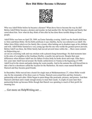 How Did Hitler Become A Dictator
Who was Adolf Hitler before he became a dictator? What drove him to become the way he did?
Before Adolf Hitler became a dictator and murder, he had another life. He had friends and family that
cared about him. Now what do they think of him after he has done those terrible things to those
people.
Adolf Hitler was born on April 20, 1889, an Easter Saturday evening. Adolf was the fourth child born
to Alois and Klara Hitler. On his birth certificate it says Adolfus, but he was referred to as Adolf. His
father Alois Hitler ruled over his family like a tyrant, often lashing out in drunken rages at his childern
and wife. Adolf Hitler learned at a very young age that the one who weilds the greatest power prevails.
Before Adolf was three, the Hitler family had moved serveral times within the ... Show more content
on Helpwriting.net ...
set out on a morning walk and was stricken with a pleural (lung) hemorrhage. He died moments later
in the arms of a neighbor at the Gasthaus Stiefler, a nearby inn and tavern. Despite their past
differences when thirteen Adolf saw his fathers liveless body he broke down and wept. After that a
few years later Adolf moved around. He finally settled down in Vienna in the beginning of 1909.
Adolf lived in the streets and parks during the warm months. And in the autumn the cold forced him to
take a bed in a dosshouse called the Asylum for the Shelterless. He meet a man named Reinhold
Hanisch and they became good friends.
In December, Hitler moved into a hostel for single men at Meldemanstrasse 27, where Hitler would
stay for the remainder of his three years in Vienna. Hanisch soon joined him and they formed a
partnership with each other. Hitler began to paint things like postcards, pictures, and posters. And then
Hanisch sold them and it made enough money to meet their needs. A couple of years later their
partnership broke up becuase Hitler though that Hanich was spending to much of their profit for
meaning less
... Get more on HelpWriting.net ...
 