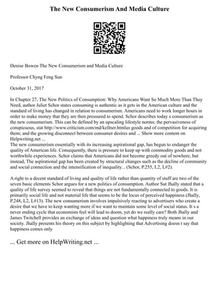 The New Consumerism And Media Culture
Denise Bowen The New Consumerism and Media Culture
Professor Chyng Feng Sun
October 31, 2017
In Chapter 27, The New Politics of Consumption: Why Americans Want So Much More Than They
Need, author Juliet Schor states consuming is authentic as it gets in the American culture and the
standard of living has changed in relation to consumerism. Americans need to work longer hours in
order to make money that they are then pressured to spend. Schor describes today s consumerism as
the new consumerism. This can be defined by an upscaling lifestyle norms; the pervasiveness of
conspicuous, stat http://www.criticism.com/md/kellner.htmlus goods and of competition for acquiring
them; and the growing disconnect between consumer desires and ... Show more content on
Helpwriting.net ...
The new consumerism essentially with its increasing aspirational gap, has begun to endanger the
quality of American life. Consequently, there is pressure to keep up with commodity goods and not
worthwhile experiences. Schor claims that Americans did not become greedy out of nowhere, but
instead, The aspirational gap has been created by structural changes such as the decline of community
and social connection and the intensification of inequality... (Schor, P.255, L2, L#2).
A right to a decent standard of living and quality of life rather than quantity of stuff are two of the
seven basic elements Schor argues for a new politics of consumption. Author Sut Jhally stated that a
quality of life survey seemed to reveal that things are not fundamentally connected to goods. It is
primarily social life and not material life that seems to be the locus of perceived happiness (Jhally,
P.248, L2, L#13). The new consumerism involves impulsively reacting to advertisers who create a
desire that we have to keep wanting more if we want to maintain some level of social status. It s a
never ending cycle that economists feel will lead to doom, yet do we really care? Both Jhally and
James Twitchell provides an exchange of ideas and question what happiness truly means in our
society. Jhally presents his theory on this subject by highlighting that Advertising doesn t say that
happiness comes only
... Get more on HelpWriting.net ...
 
