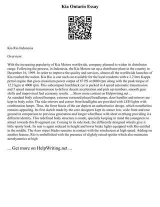 Kia Ontario Essay
Kia Rio Indonesia
Overview:
With the increasing popularity of Kia Motors worldwide, company planned to widen its distributor
range. Following the process, in Indonesia, the Kia Motors set up a distributor plant in the country in
December 16, 1999. In order to improve the quality and services, almost all the worldwide launches of
Kia reached the nation. Kia Rio is one such car available for the local residents with a 1.2 litre Kappa
petrol engine that gives maximum power output of 87 PS at 6000 rpm along with the peak torque of
12.2 kgm at 4000 rpm. This subcompact hatchback car is packed in 4 speed automatic transmission
and 5 speed manual transmission to deliver decent acceleration and pick up numbers, smooth gear
shifts and improvised fuel economy results. ... Show more content on Helpwriting.net ...
As standard body colored bumper, extreme cornered placed headlamps, door handles and mirrors are
kept in body color. The side mirrors and corner front headlights are provided with LED lights with
combination lamps. Thus, the front fascia of the car depicts an authoritative design, which nonetheless
remains appealing. Its first sketch made by the core designers kept its stance low, wide front and rear
ground in comparison to previous generation and longer wheelbase with short overhang providing it a
different identity. This redefined body structure is made, specially keeping in mind the youngsters to
attract towards this B segment car. Coming to its side look, the differently designed wheels give it
little sporty look. Its rear is again reduced in height and lower brake lights equipped with Rio entitled
in the middle. The Aero wiper blades remains in contact with the windscreen at high speed. Adding on
another feature, Rio is embellished with the presence of slightly raised spoiler which also maintains
aerodynamics at high
... Get more on HelpWriting.net ...
 
