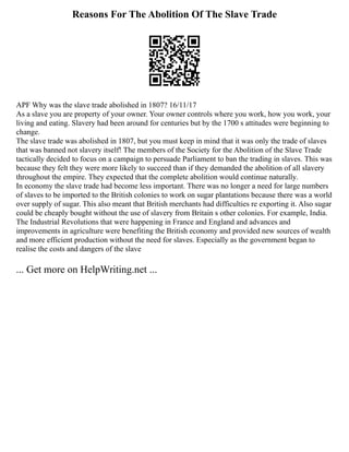 Reasons For The Abolition Of The Slave Trade
APF Why was the slave trade abolished in 1807? 16/11/17
As a slave you are property of your owner. Your owner controls where you work, how you work, your
living and eating. Slavery had been around for centuries but by the 1700 s attitudes were beginning to
change.
The slave trade was abolished in 1807, but you must keep in mind that it was only the trade of slaves
that was banned not slavery itself! The members of the Society for the Abolition of the Slave Trade
tactically decided to focus on a campaign to persuade Parliament to ban the trading in slaves. This was
because they felt they were more likely to succeed than if they demanded the abolition of all slavery
throughout the empire. They expected that the complete abolition would continue naturally.
In economy the slave trade had become less important. There was no longer a need for large numbers
of slaves to be imported to the British colonies to work on sugar plantations because there was a world
over supply of sugar. This also meant that British merchants had difficulties re exporting it. Also sugar
could be cheaply bought without the use of slavery from Britain s other colonies. For example, India.
The Industrial Revolutions that were happening in France and England and advances and
improvements in agriculture were benefiting the British economy and provided new sources of wealth
and more efficient production without the need for slaves. Especially as the government began to
realise the costs and dangers of the slave
... Get more on HelpWriting.net ...
 