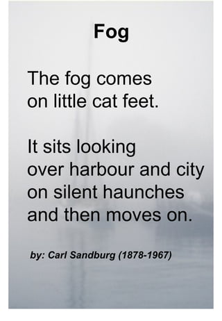 Fog

The fog comes
on little cat feet.

It sits looking
over harbour and city
on silent haunches
and then moves on.
by: Carl Sandburg (1878-1967)
 