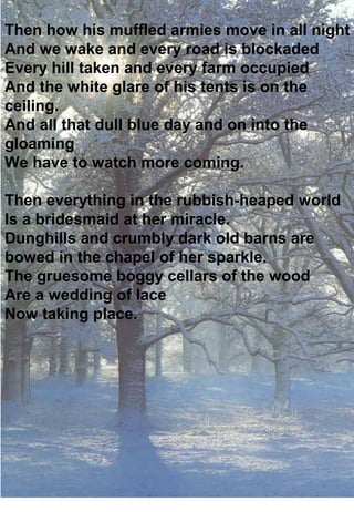 Then how his muffled armies move in all night
And we wake and every road is blockaded
Every hill taken and every farm occupied
And the white glare of his tents is on the
ceiling.
And all that dull blue day and on into the
gloaming
We have to watch more coming.

Then everything in the rubbish-heaped world
Is a bridesmaid at her miracle.
Dunghills and crumbly dark old barns are
bowed in the chapel of her sparkle.
The gruesome boggy cellars of the wood
Are a wedding of lace
Now taking place.
 
