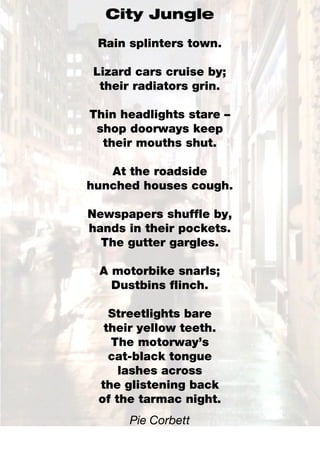 City Jungle
 Rain splinters town.

Lizard cars cruise by;
 their radiators grin.

Thin headlights stare –
 shop doorways keep
  their mouths shut.

   At the roadside
hunched houses cough.

Newspapers shuffle by,
hands in their pockets.
  The gutter gargles.

 A motorbike snarls;
   Dustbins flinch.

   Streetlights bare
  their yellow teeth.
   The motorway’s
   cat-black tongue
     lashes across
 the glistening back
 of the tarmac night.
      Pie Corbett
 