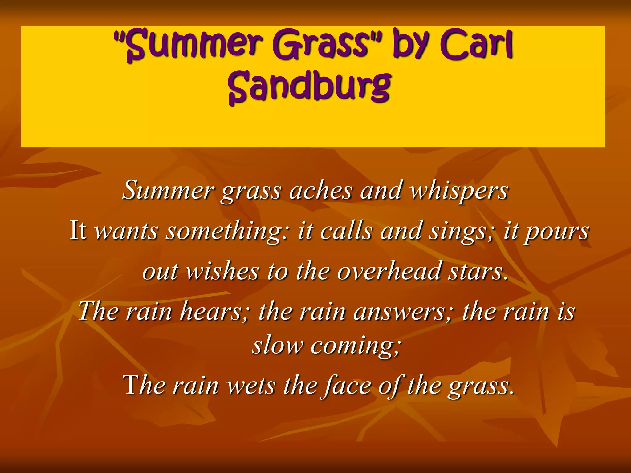 "Summer Grass" by Carl 
Sandburg 
Summer grass aches and whispers 
It wants something: it calls and sings; it pours 
out wishes to the overhead stars. 
The rain hears; the rain answers; the rain is 
slow coming; 
The rain wets the face of the grass. 
 