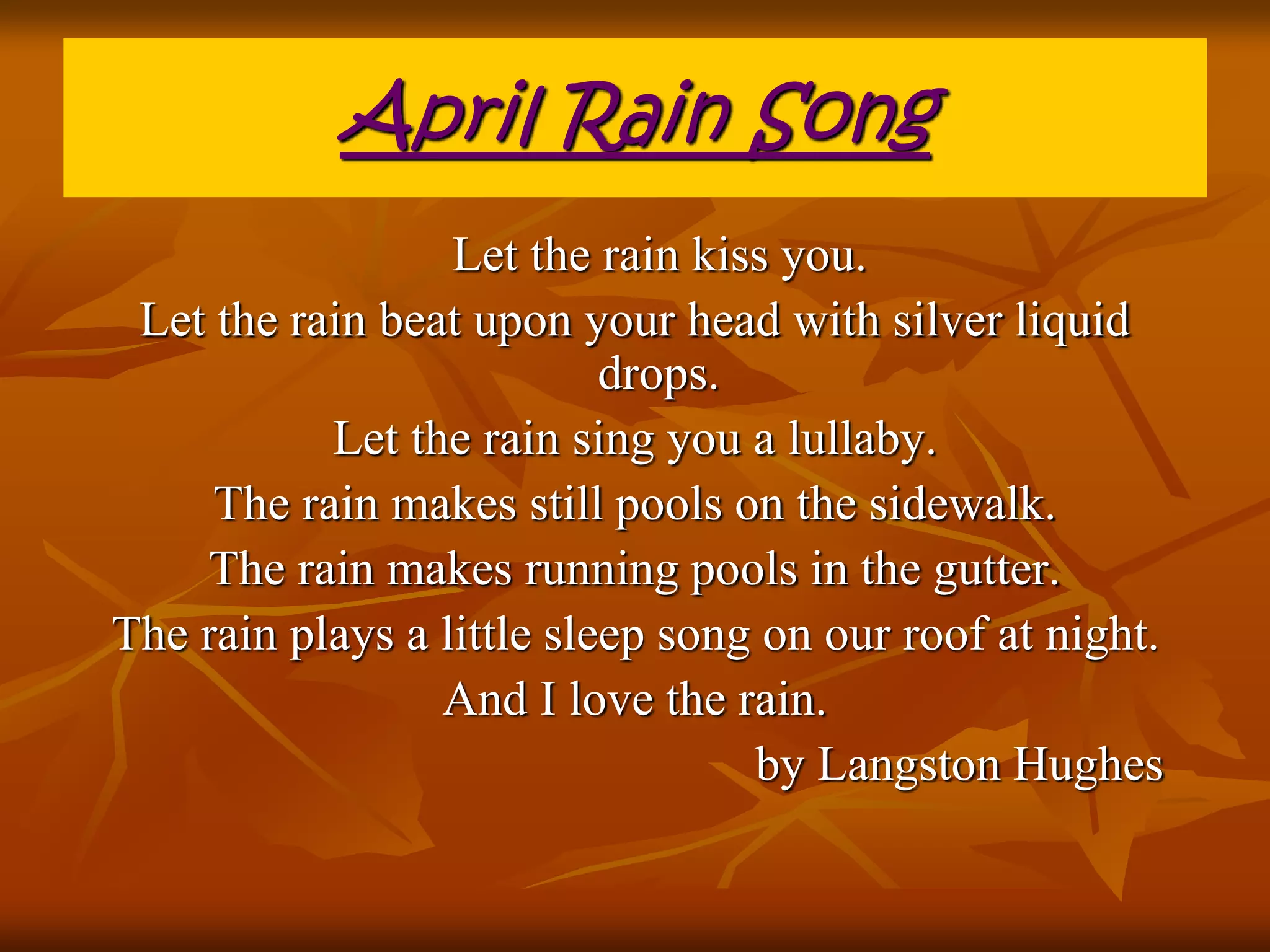 April Rain Song 
Let the rain kiss you. 
Let the rain beat upon your head with silver liquid 
drops. 
Let the rain sing you a lullaby. 
The rain makes still pools on the sidewalk. 
The rain makes running pools in the gutter. 
The rain plays a little sleep song on our roof at night. 
And I love the rain. 
by Langston Hughes 
 