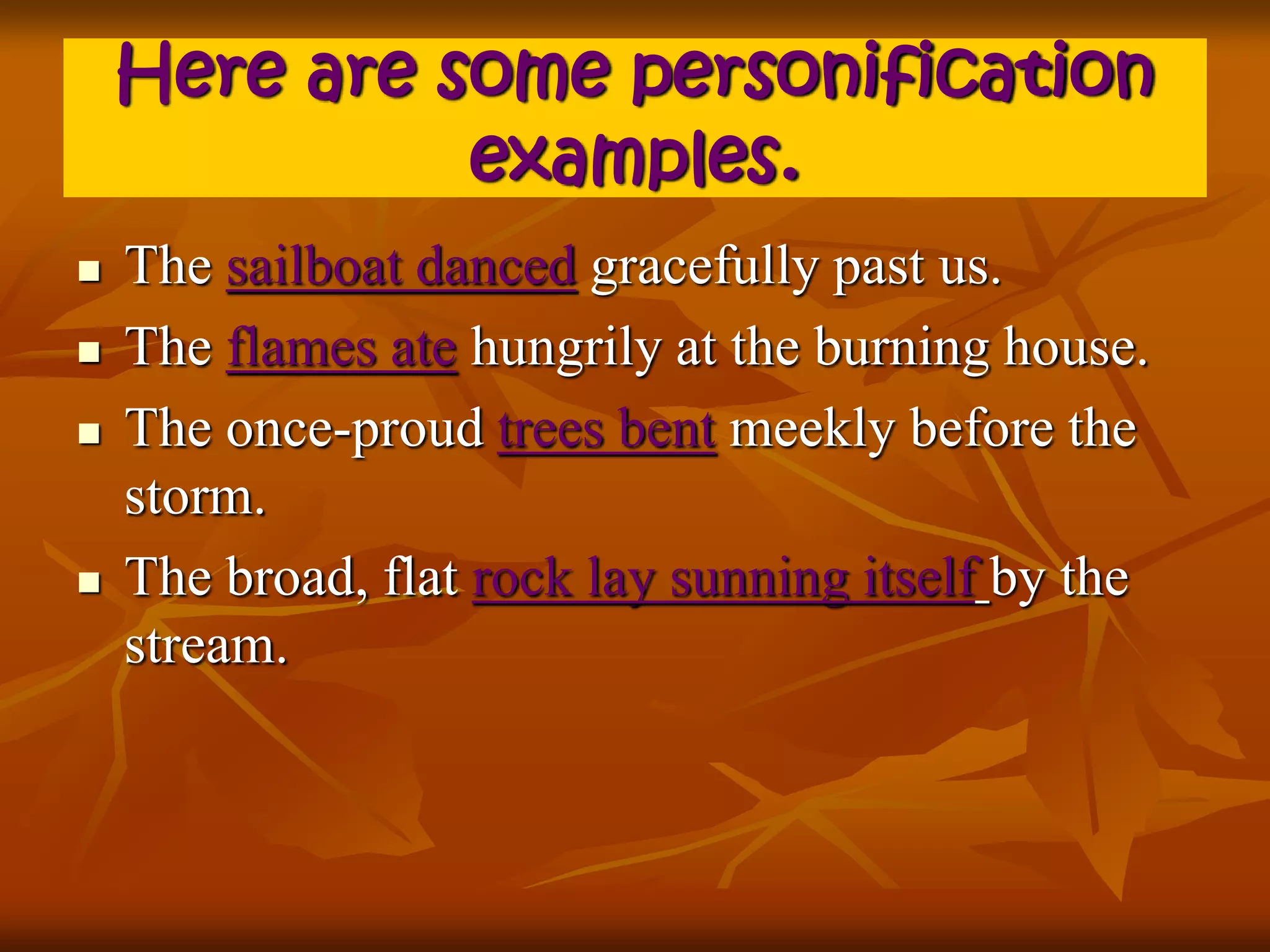 Here are some personification 
examples. 
 The sailboat danced gracefully past us. 
 The flames ate hungrily at the burning house. 
 The once-proud trees bent meekly before the 
storm. 
 The broad, flat rock lay sunning itself by the 
stream. 
 
