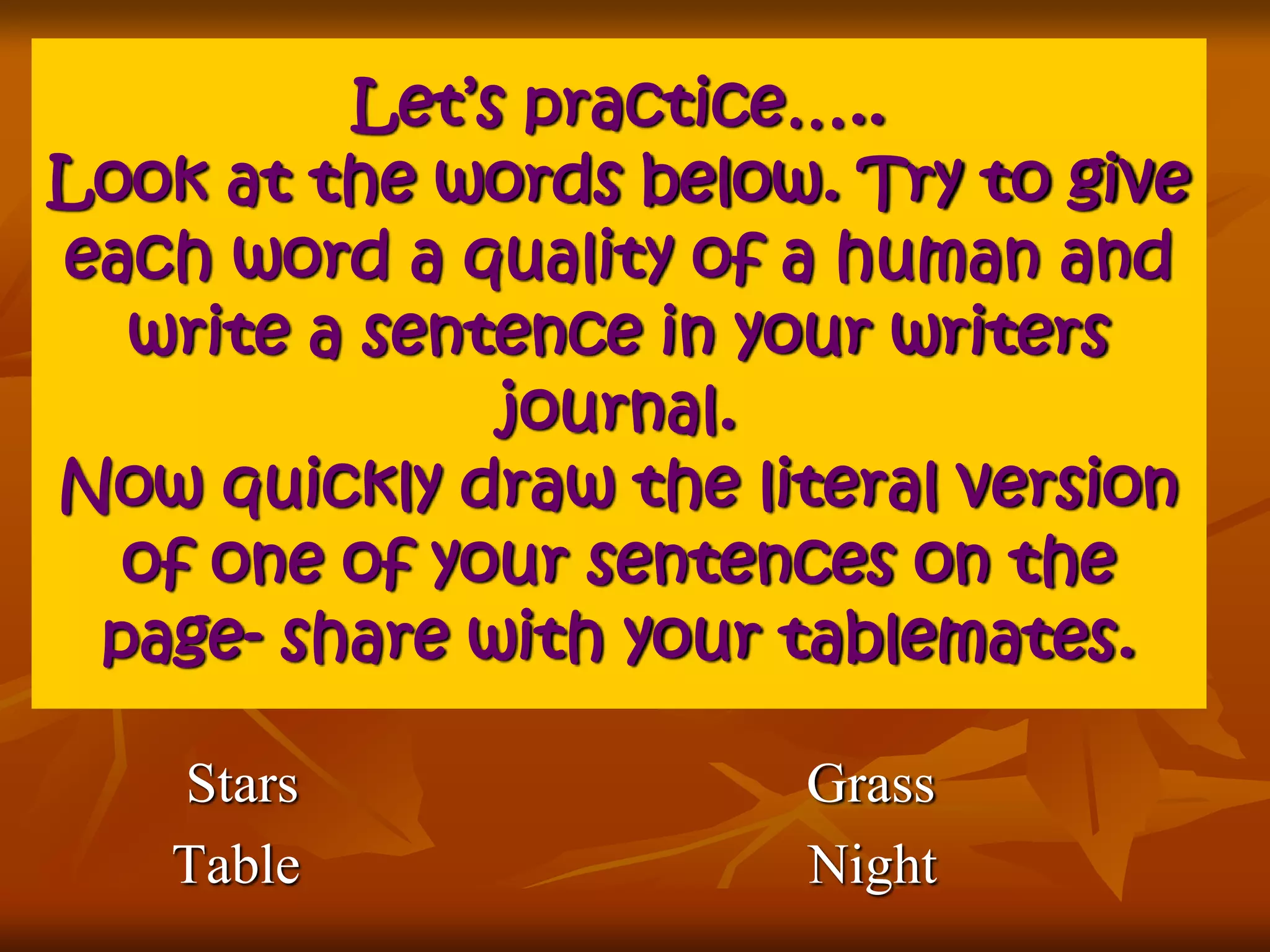 Let’s practice….. 
Look at the words below. Try to give 
each word a quality of a human and 
write a sentence in your writers 
journal. 
Now quickly draw the literal version 
of one of your sentences on the 
page- share with your tablemates. 
Stars Grass 
Table Night 
 