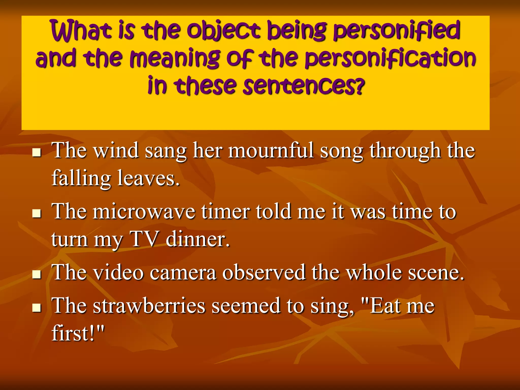 What is the object being personified 
and the meaning of the personification 
in these sentences? 
 The wind sang her mournful song through the 
falling leaves. 
 The microwave timer told me it was time to 
turn my TV dinner. 
 The video camera observed the whole scene. 
 The strawberries seemed to sing, "Eat me 
first!" 
 