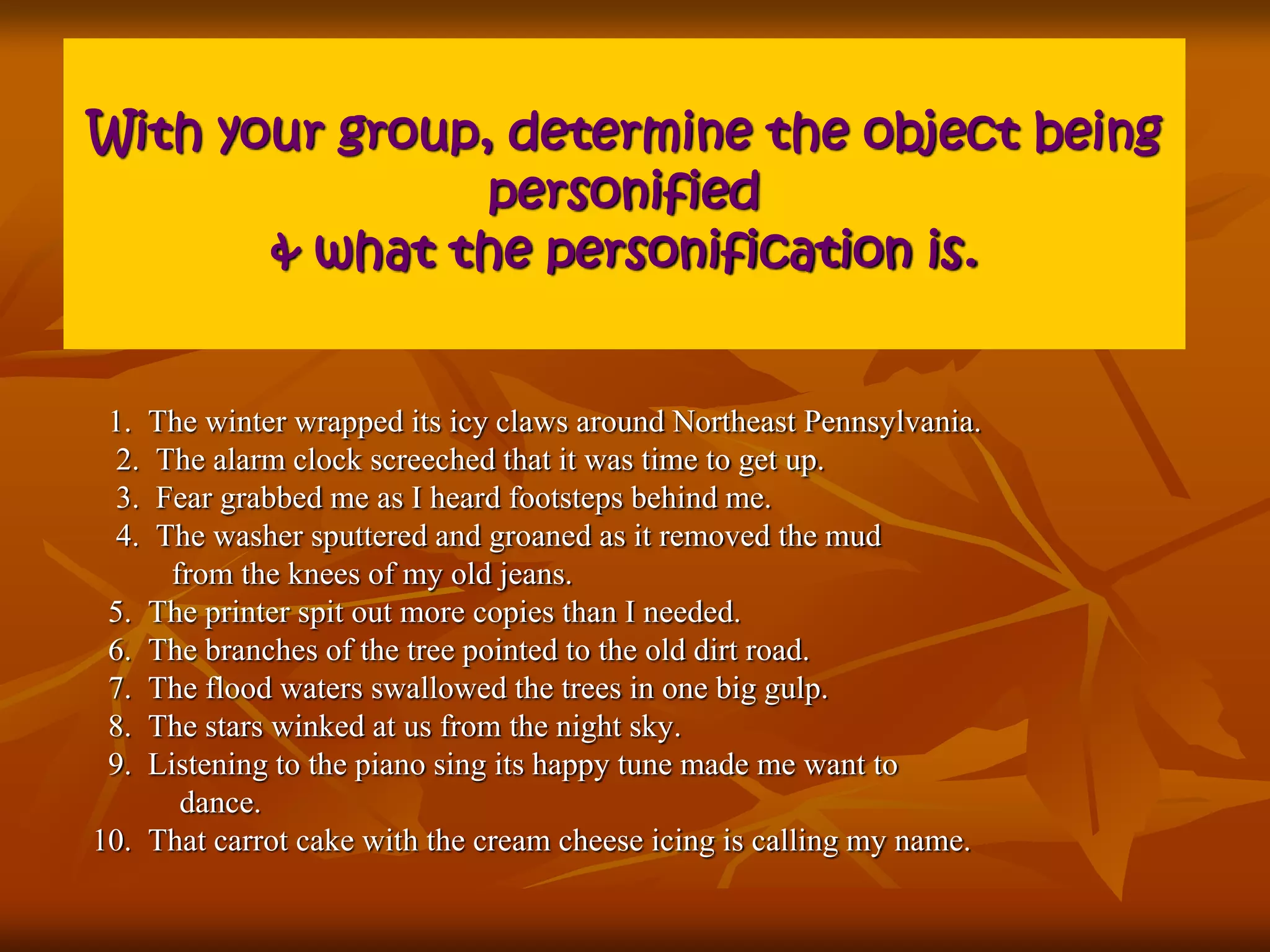 With your group, determine the object being 
personified 
& what the personification is. 
1. The winter wrapped its icy claws around Northeast Pennsylvania. 
2. The alarm clock screeched that it was time to get up. 
3. Fear grabbed me as I heard footsteps behind me. 
4. The washer sputtered and groaned as it removed the mud 
from the knees of my old jeans. 
5. The printer spit out more copies than I needed. 
6. The branches of the tree pointed to the old dirt road. 
7. The flood waters swallowed the trees in one big gulp. 
8. The stars winked at us from the night sky. 
9. Listening to the piano sing its happy tune made me want to 
dance. 
10. That carrot cake with the cream cheese icing is calling my name. 
 