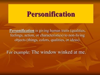 Personification 
Personification is giving human traits (qualities, 
feelings, action, or characteristics) to non-living 
objects (things, colors, qualities, or ideas). 
For example: The window winked at me. 
 