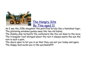 The Hungry Site
                         By Tino aged 11
As I see the JCBs slaughter the petrified bricks like a famished tiger,
The glistening windows gossip away like two old ladies,
The shabby skip torments the containers like the cat does to the mice,
The triangular roof whinged about the rain it always wants the sun the
rain is such a pain,
The doors open to let you in so that they can eat you today and again,
The sloppy mud sucks you in like quicksand!!!!!!
 