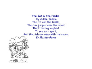 The Cat & The Fiddle
         Hey diddle, Diddle,
      The cat and the fiddle,
  The cow jumped over the moon;
       The little dog laughed
         To see such sport,
And the dish ran away with the spoon.
          By Mother Goose
 