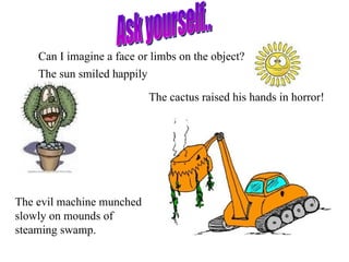 Can I imagine a face or limbs on the object?
    The sun smiled happily

                           The cactus raised his hands in horror!




The evil machine munched
slowly on mounds of
steaming swamp.
 