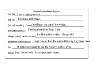 I am a raging torrent.
  Shouting at the trees

                Yelling at the top of my voice.
            Tearing them limb from limb.
                    I will win this battle- I always do!

                 Sometimes I fool them into thinking they have won.

  It makes me laugh to see the victory in their eyes.

But I always win. I am a powerful storm.
 