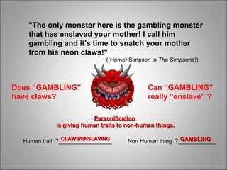 "The only monster here is the gambling monster
that has enslaved your mother! I call him
gambling and it's time to snatch your mother
from his neon claws!"
((Homer Simpson in The Simpsons))
Can “GAMBLING”
really ”enslave” ?
Does “GAMBLING”
have claws?
PersonificationPersonification
is giving human traits to non-human things.is giving human traits to non-human things.
Human trait ?_________________ Non Human thing ?____________CLAWS/ENSLAVINGCLAWS/ENSLAVING GAMBLINGGAMBLING
 