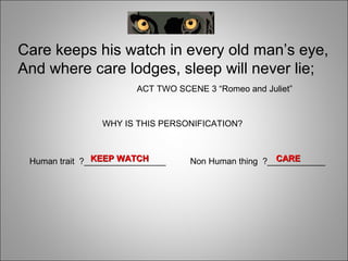 WHY IS THIS PERSONIFICATION?
Care keeps his watch in every old man’s eye,
And where care lodges, sleep will never lie;
ACT TWO SCENE 3 “Romeo and Juliet”
Human trait ?_________________ Non Human thing ?____________CARECAREKEEP WATCHKEEP WATCH
 