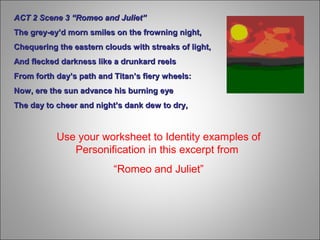 Use your worksheet to Identity examples of
Personification in this excerpt from
“Romeo and Juliet”
ACT 2 Scene 3 “Romeo and Juliet”ACT 2 Scene 3 “Romeo and Juliet”
The grey-ey’d morn smiles on the frowning night,The grey-ey’d morn smiles on the frowning night,
Chequering the eastern clouds with streaks of light,Chequering the eastern clouds with streaks of light,
And flecked darkness like a drunkard reelsAnd flecked darkness like a drunkard reels
From forth day’s path and Titan’s fiery wheels:From forth day’s path and Titan’s fiery wheels:
Now, ere the sun advance his burning eyeNow, ere the sun advance his burning eye
The day to cheer and night’s dank dew to dry,The day to cheer and night’s dank dew to dry,
 