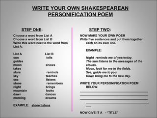WRITE YOUR OWN SHAKESPEAREAN
PERSONIFICATION POEM
Choose a word from List A
Choose a word from List B
Write this word next to the word from
List A.
List A List B
sun tells
guides
moon shows
takes
stars reminds
sky teaches
sea listens
stone remembers
night brings
mountain looks
dawn dances
morning dreams
EXAMPLE: stone listens
NOW MAKE YOUR OWN POEM
Write five sentences and put them together
each on its own line.
EXAMPLEEXAMPLE::
Night reminds me of yesterday.Night reminds me of yesterday.
The sun listens to the messages of theThe sun listens to the messages of the
clouds.clouds.
Moon, look for me in the fields.Moon, look for me in the fields.
Sea, guide me to you.Sea, guide me to you.
Dawn bring me to the new day.Dawn bring me to the new day.
WRITE YOUR PERSONIFICATION POEM
BELOW.
________________________________________
________________________________________
________________________________________
_____________________________________
___
NOW GIVE IT A - “TITLE”
STEP ONESTEP ONE:: STEP TWOSTEP TWO::
 