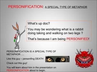 What’s up doc?
You may be wondering what is a rabbit
doing taking and walking on two legs ?
That’s because I am being PERSONIFIED!
PERSONIFICATION IS A SPECIAL TYPE OF
METAPHOR ….
Like this guy – personifing DEATH
Check out this guy!
You will learn about him in the presentation on
PERSONIFICATION about to begin.
PERSONIFICATION: A SPECIAL TYPE OF METAPHOR
 