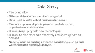 11
Data Savvy
• Few or no silos
• Different data sources are nicely integrated
• Data used to make critical business decisions
• Executive sponsorship is in place to break down both
organizational and data silos
• IT must keep up by with new technologies
• IT must be able store data effectively and serve up data on
demand
• Need to focus on building advanced capabilities such as data
warehouse and predictive analysis
 