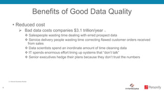4
Benefits of Good Data Quality
• Reduced cost
 Bad data costs companies $3.1 trillion/year (1)
 Salespeople wasting time dealing with erred prospect data
 Service delivery people wasting time correcting flawed customer orders received
from sales
 Data scientists spend an inordinate amount of time cleaning data
 IT spends enormous effort lining up systems that “don’t talk”
 Senior executives hedge their plans because they don’t trust the numbers
(1) Harvard Business Review
 
