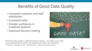 5
Benefits of Good Data Quality
• Increased customer and staff
satisfaction
• Increased sales
• Greater confidence in
analytical systems
• Improved decision making
“Improving data quality is a gift that keeps on giving — it enables you to take
out costs permanently and to more easily pursue other data strategies”
– Thomas C. Redman, Ph.D., “The Data Doc” – Harvard Business Review
 