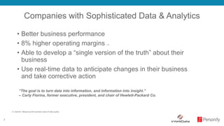 7
Companies with Sophisticated Data & Analytics
• Better business performance
• 8% higher operating margins (1)
• Able to develop a “single version of the truth” about their
business
• Use real-time data to anticipate changes in their business
and take corrective action
“The goal is to turn data into information, and information into insight.”
– Carly Fiorina, former executive, president, and chair of Hewlett-Packard Co.
(1) Gartner: Measuring the business value of data quality
 