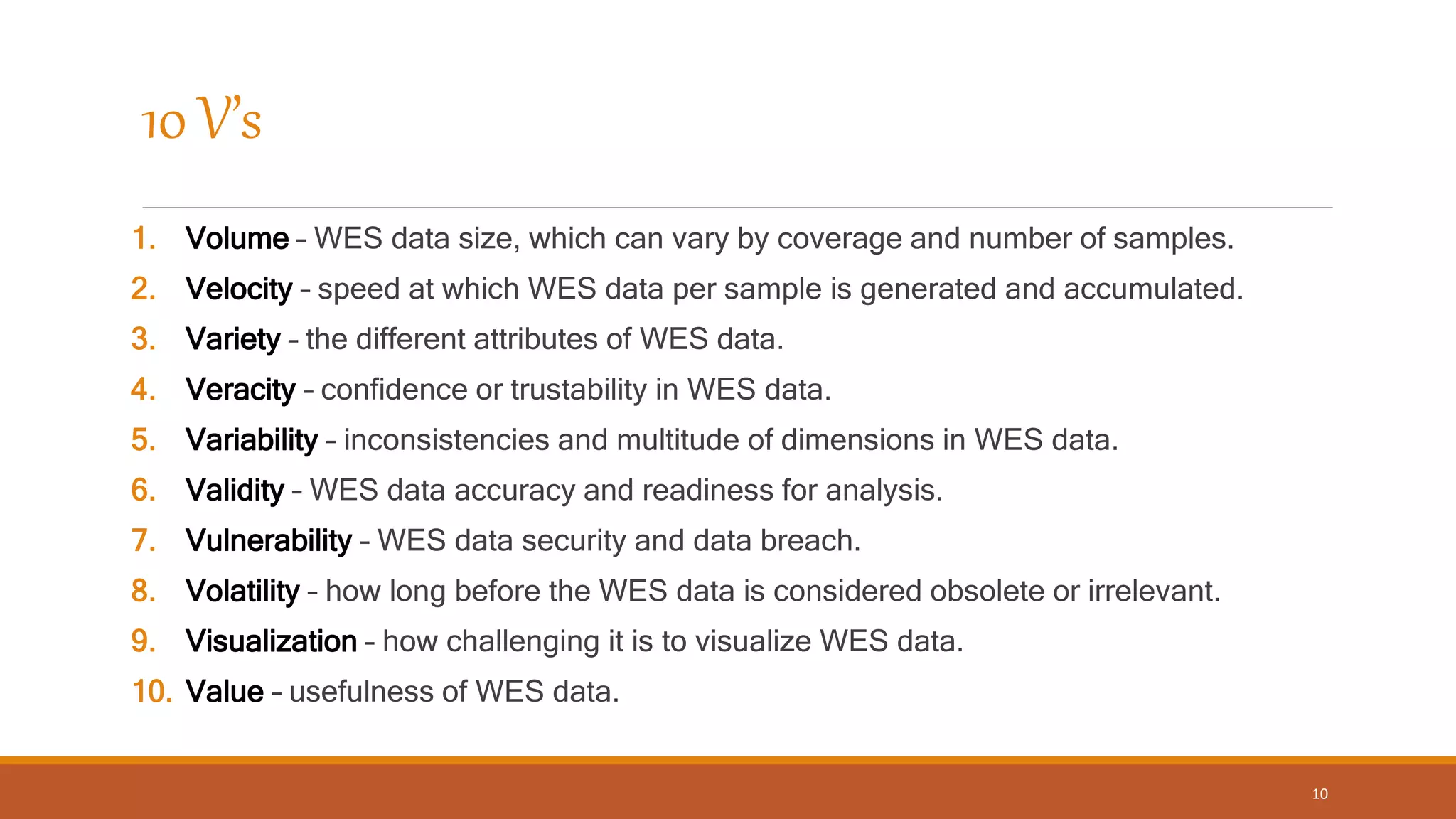 10 V’s
1. Volume – WES data size, which can vary by coverage and number of samples.
2. Velocity – speed at which WES data per sample is generated and accumulated.
3. Variety – the different attributes of WES data.
4. Veracity – confidence or trustability in WES data.
5. Variability – inconsistencies and multitude of dimensions in WES data.
6. Validity – WES data accuracy and readiness for analysis.
7. Vulnerability – WES data security and data breach.
8. Volatility – how long before the WES data is considered obsolete or irrelevant.
9. Visualization – how challenging it is to visualize WES data.
10. Value – usefulness of WES data.
10
 