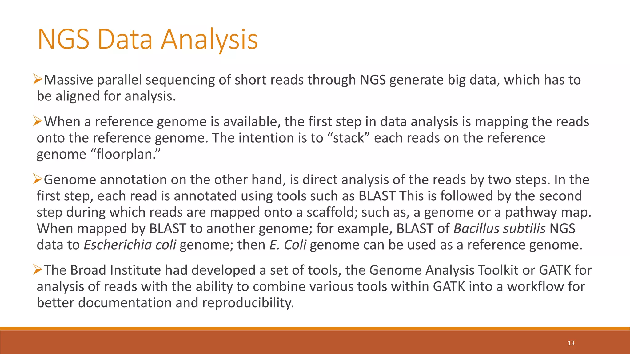 NGS Data Analysis
Massive parallel sequencing of short reads through NGS generate big data, which has to
be aligned for analysis.
When a reference genome is available, the first step in data analysis is mapping the reads
onto the reference genome. The intention is to “stack” each reads on the reference
genome “floorplan.”
Genome annotation on the other hand, is direct analysis of the reads by two steps. In the
first step, each read is annotated using tools such as BLAST This is followed by the second
step during which reads are mapped onto a scaffold; such as, a genome or a pathway map.
When mapped by BLAST to another genome; for example, BLAST of Bacillus subtilis NGS
data to Escherichia coli genome; then E. Coli genome can be used as a reference genome.
The Broad Institute had developed a set of tools, the Genome Analysis Toolkit or GATK for
analysis of reads with the ability to combine various tools within GATK into a workflow for
better documentation and reproducibility.
13
 