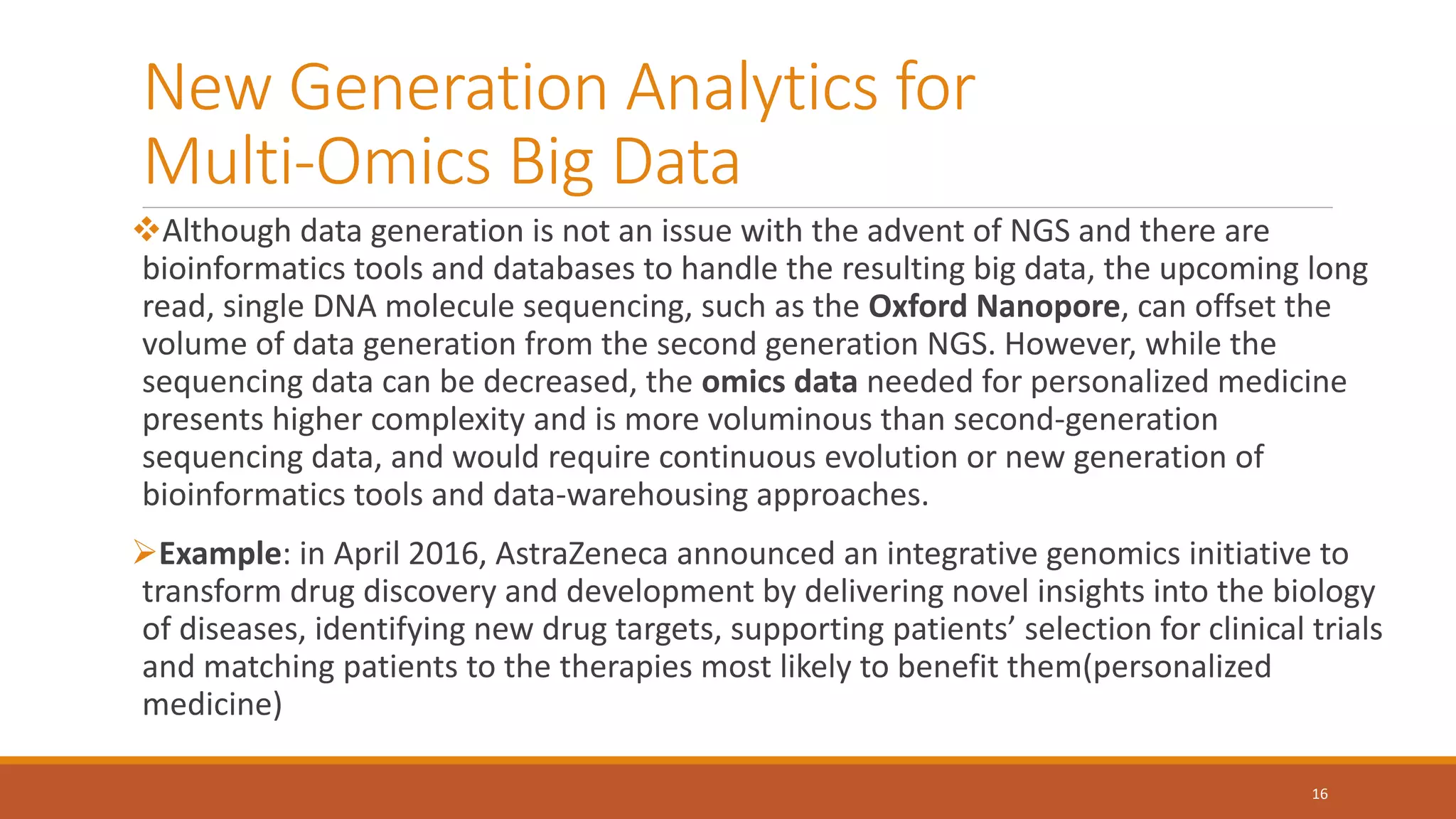 New Generation Analytics for
Multi-Omics Big Data
Although data generation is not an issue with the advent of NGS and there are
bioinformatics tools and databases to handle the resulting big data, the upcoming long
read, single DNA molecule sequencing, such as the Oxford Nanopore, can offset the
volume of data generation from the second generation NGS. However, while the
sequencing data can be decreased, the omics data needed for personalized medicine
presents higher complexity and is more voluminous than second-generation
sequencing data, and would require continuous evolution or new generation of
bioinformatics tools and data-warehousing approaches.
Example: in April 2016, AstraZeneca announced an integrative genomics initiative to
transform drug discovery and development by delivering novel insights into the biology
of diseases, identifying new drug targets, supporting patients’ selection for clinical trials
and matching patients to the therapies most likely to benefit them(personalized
medicine)
16
 