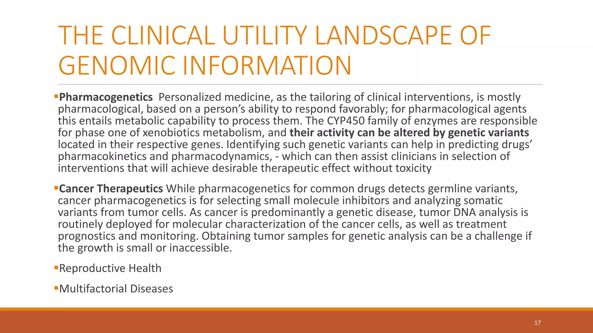 THE CLINICAL UTILITY LANDSCAPE OF
GENOMIC INFORMATION
Pharmacogenetics Personalized medicine, as the tailoring of clinical interventions, is mostly
pharmacological, based on a person’s ability to respond favorably; for pharmacological agents
this entails metabolic capability to process them. The CYP450 family of enzymes are responsible
for phase one of xenobiotics metabolism, and their activity can be altered by genetic variants
located in their respective genes. Identifying such genetic variants can help in predicting drugs’
pharmacokinetics and pharmacodynamics, - which can then assist clinicians in selection of
interventions that will achieve desirable therapeutic effect without toxicity
Cancer Therapeutics While pharmacogenetics for common drugs detects germline variants,
cancer pharmacogenetics is for selecting small molecule inhibitors and analyzing somatic
variants from tumor cells. As cancer is predominantly a genetic disease, tumor DNA analysis is
routinely deployed for molecular characterization of the cancer cells, as well as treatment
prognostics and monitoring. Obtaining tumor samples for genetic analysis can be a challenge if
the growth is small or inaccessible.
Reproductive Health
Multifactorial Diseases
17
 