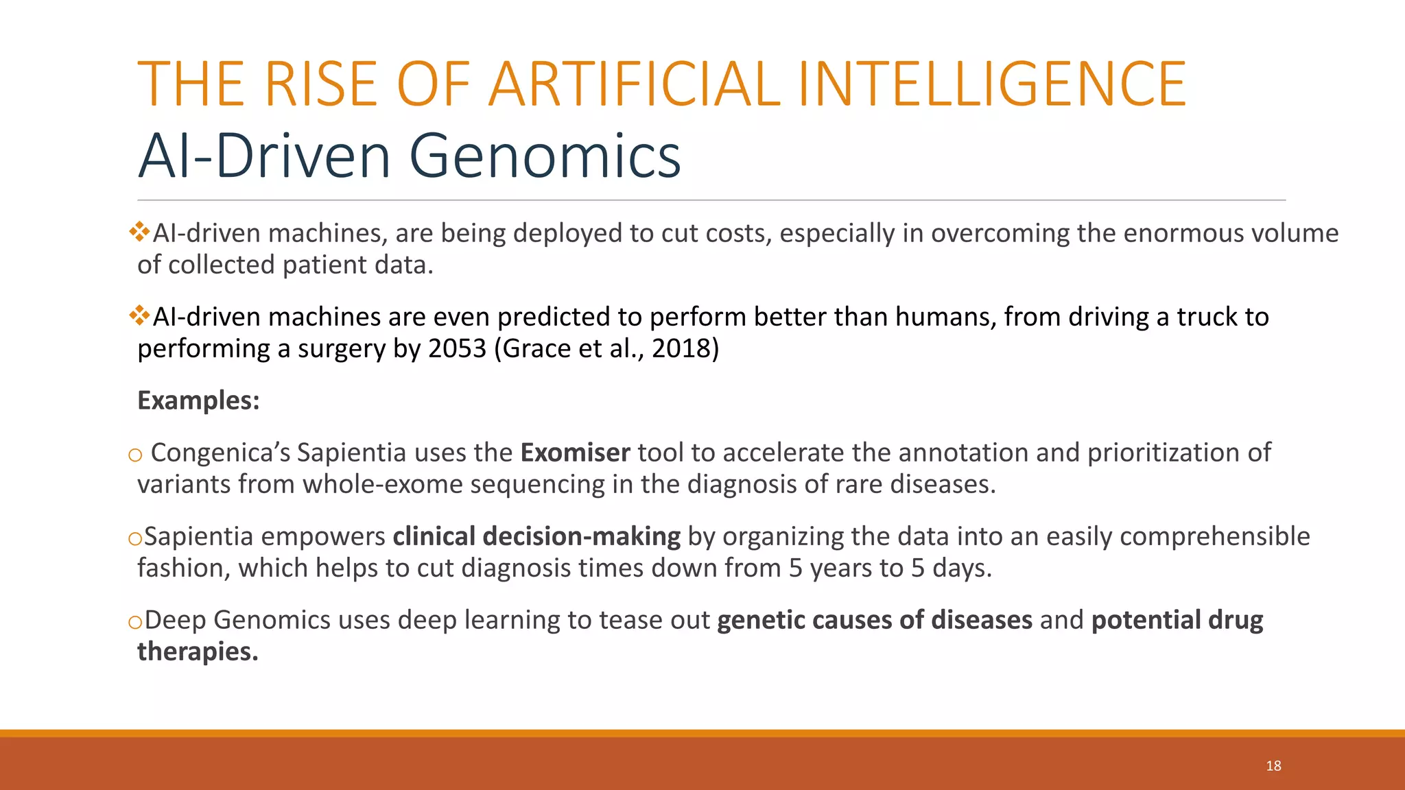 THE RISE OF ARTIFICIAL INTELLIGENCE
AI-Driven Genomics
AI-driven machines, are being deployed to cut costs, especially in overcoming the enormous volume
of collected patient data.
AI-driven machines are even predicted to perform better than humans, from driving a truck to
performing a surgery by 2053 (Grace et al., 2018)
Examples:
o Congenica’s Sapientia uses the Exomiser tool to accelerate the annotation and prioritization of
variants from whole-exome sequencing in the diagnosis of rare diseases.
oSapientia empowers clinical decision-making by organizing the data into an easily comprehensible
fashion, which helps to cut diagnosis times down from 5 years to 5 days.
oDeep Genomics uses deep learning to tease out genetic causes of diseases and potential drug
therapies.
18
 