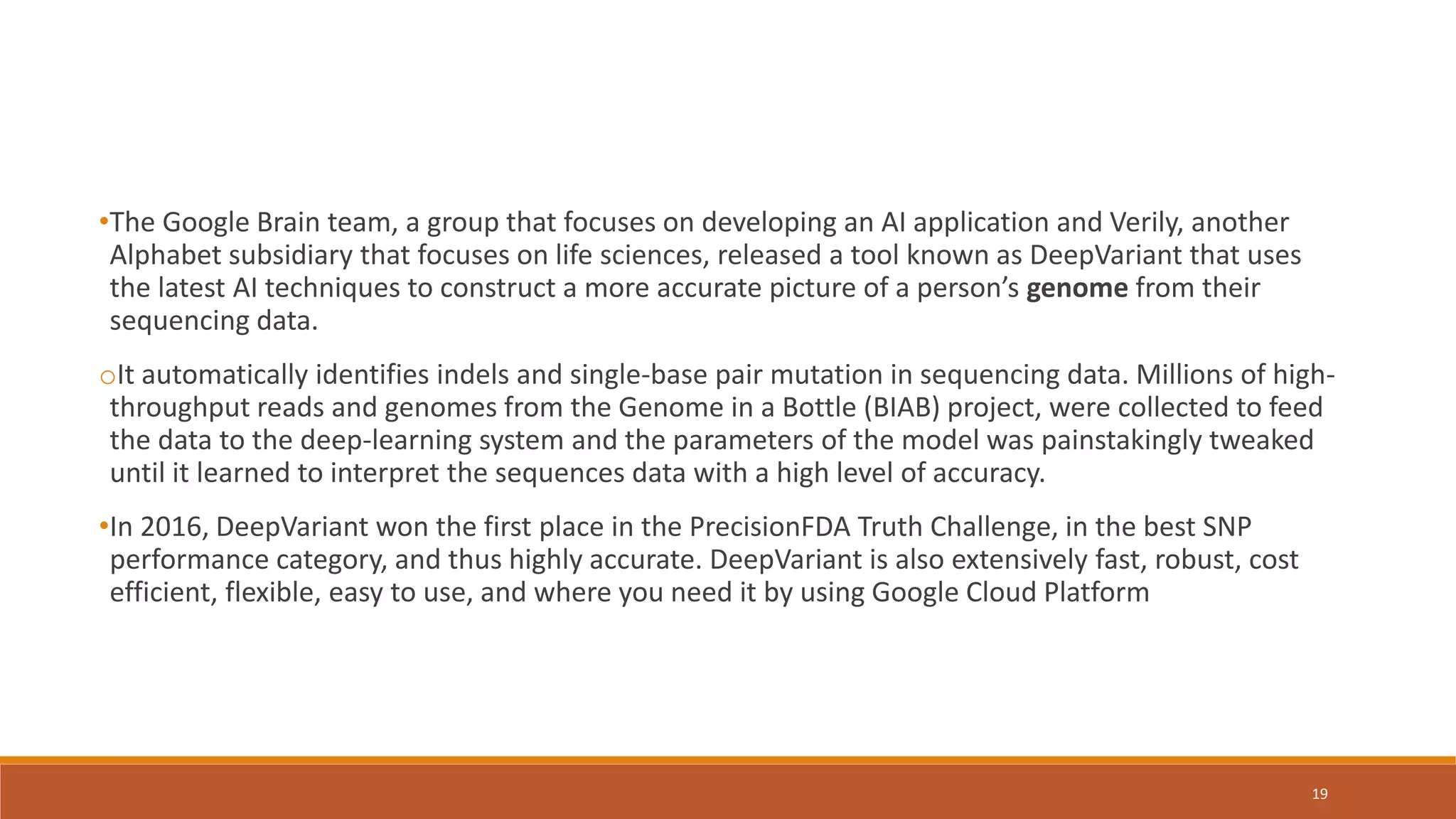 •The Google Brain team, a group that focuses on developing an AI application and Verily, another
Alphabet subsidiary that focuses on life sciences, released a tool known as DeepVariant that uses
the latest AI techniques to construct a more accurate picture of a person’s genome from their
sequencing data.
oIt automatically identifies indels and single-base pair mutation in sequencing data. Millions of high-
throughput reads and genomes from the Genome in a Bottle (BIAB) project, were collected to feed
the data to the deep-learning system and the parameters of the model was painstakingly tweaked
until it learned to interpret the sequences data with a high level of accuracy.
•In 2016, DeepVariant won the first place in the PrecisionFDA Truth Challenge, in the best SNP
performance category, and thus highly accurate. DeepVariant is also extensively fast, robust, cost
efficient, flexible, easy to use, and where you need it by using Google Cloud Platform
19
 