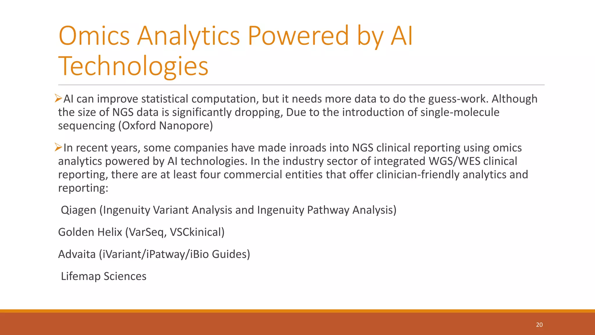 Omics Analytics Powered by AI
Technologies
AI can improve statistical computation, but it needs more data to do the guess-work. Although
the size of NGS data is significantly dropping, Due to the introduction of single-molecule
sequencing (Oxford Nanopore)
In recent years, some companies have made inroads into NGS clinical reporting using omics
analytics powered by AI technologies. In the industry sector of integrated WGS/WES clinical
reporting, there are at least four commercial entities that offer clinician-friendly analytics and
reporting:
Qiagen (Ingenuity Variant Analysis and Ingenuity Pathway Analysis)
Golden Helix (VarSeq, VSCkinical)
Advaita (iVariant/iPatway/iBio Guides)
Lifemap Sciences
20
 