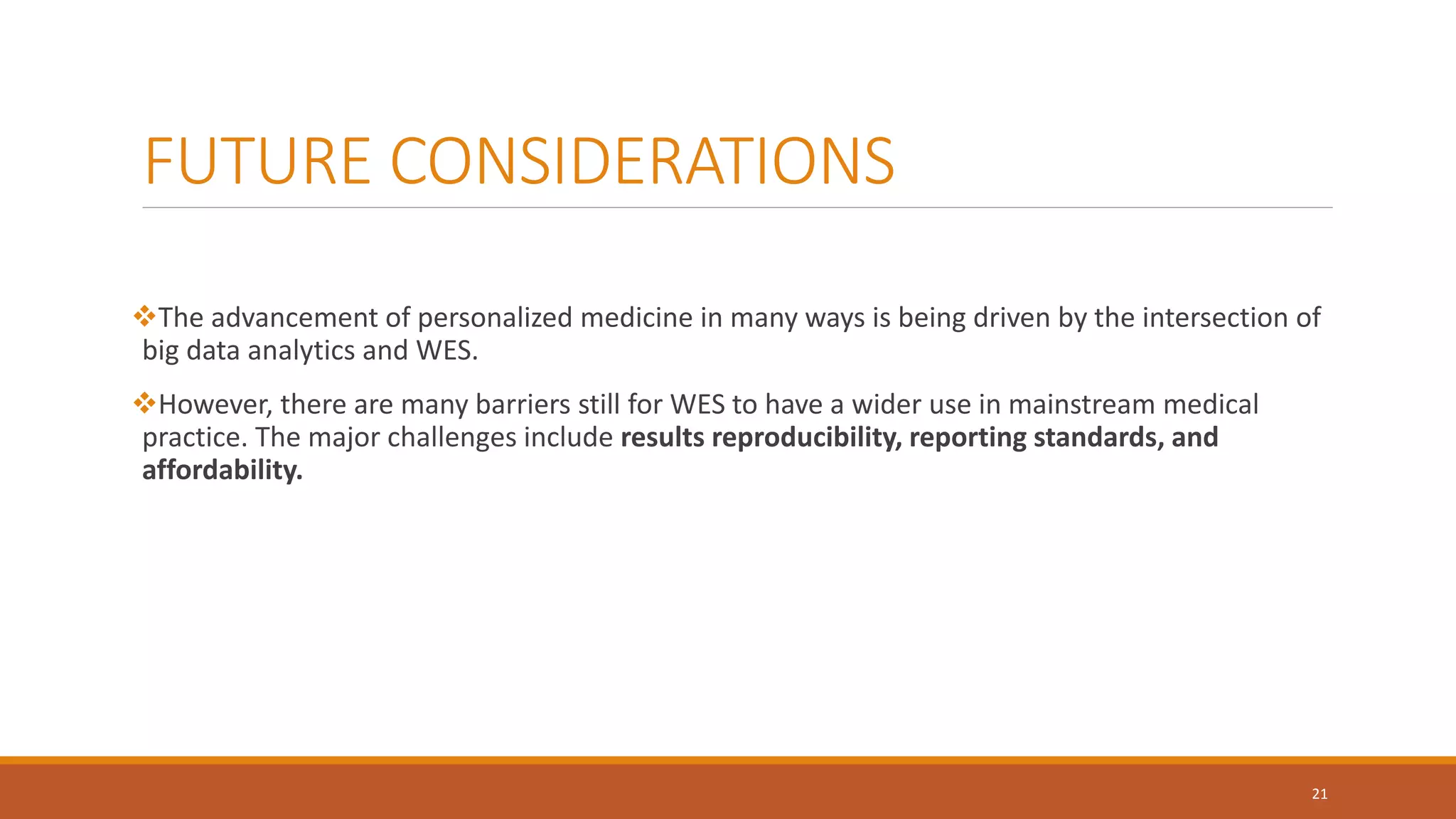 FUTURE CONSIDERATIONS
The advancement of personalized medicine in many ways is being driven by the intersection of
big data analytics and WES.
However, there are many barriers still for WES to have a wider use in mainstream medical
practice. The major challenges include results reproducibility, reporting standards, and
affordability.
21
 