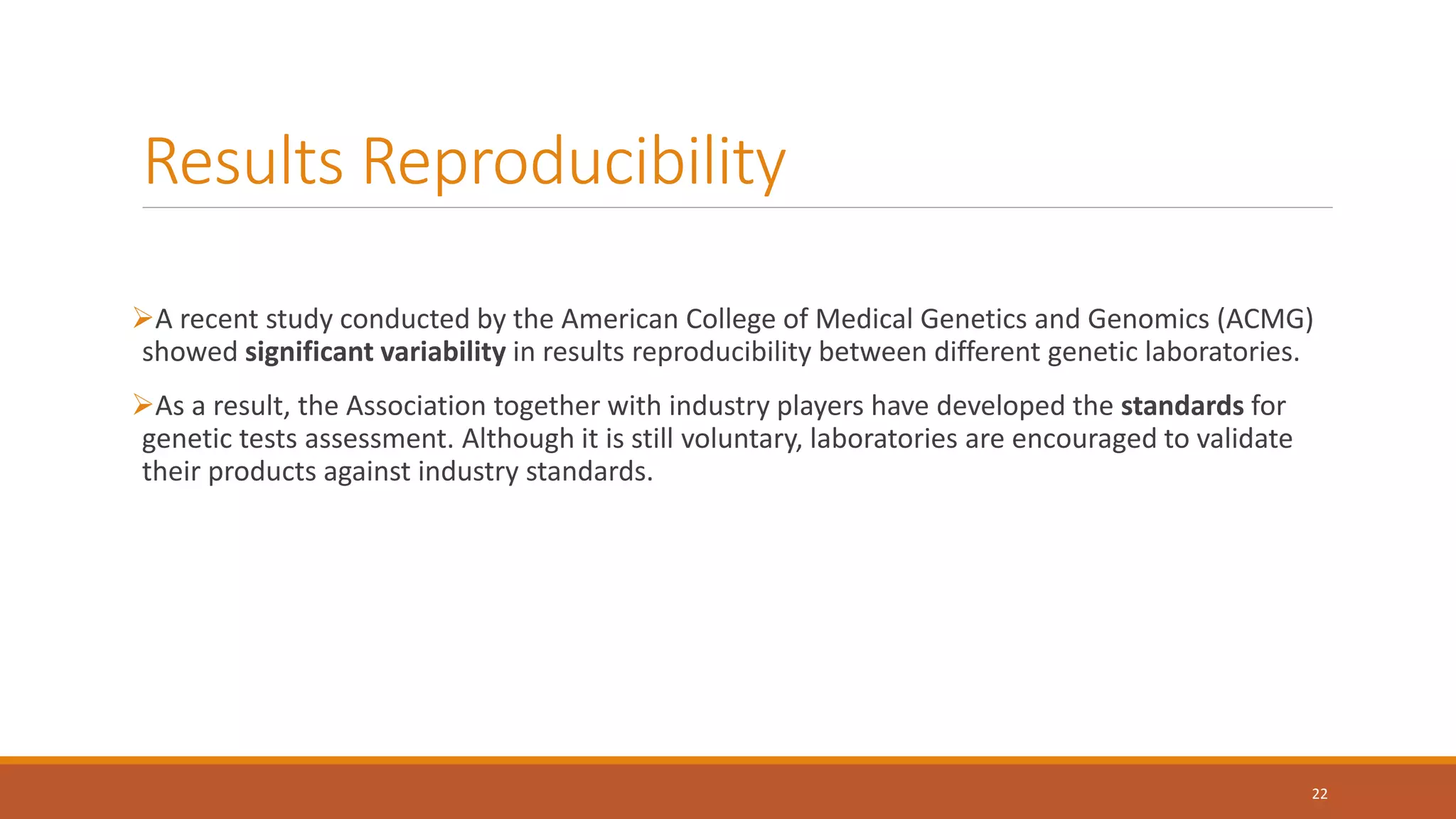 Results Reproducibility
A recent study conducted by the American College of Medical Genetics and Genomics (ACMG)
showed significant variability in results reproducibility between different genetic laboratories.
As a result, the Association together with industry players have developed the standards for
genetic tests assessment. Although it is still voluntary, laboratories are encouraged to validate
their products against industry standards.
22
 
