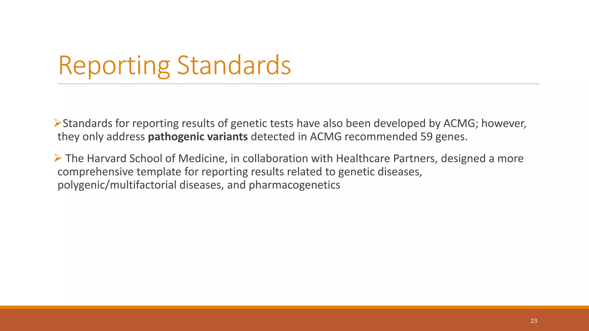 Reporting Standards
Standards for reporting results of genetic tests have also been developed by ACMG; however,
they only address pathogenic variants detected in ACMG recommended 59 genes.
 The Harvard School of Medicine, in collaboration with Healthcare Partners, designed a more
comprehensive template for reporting results related to genetic diseases,
polygenic/multifactorial diseases, and pharmacogenetics
23
 