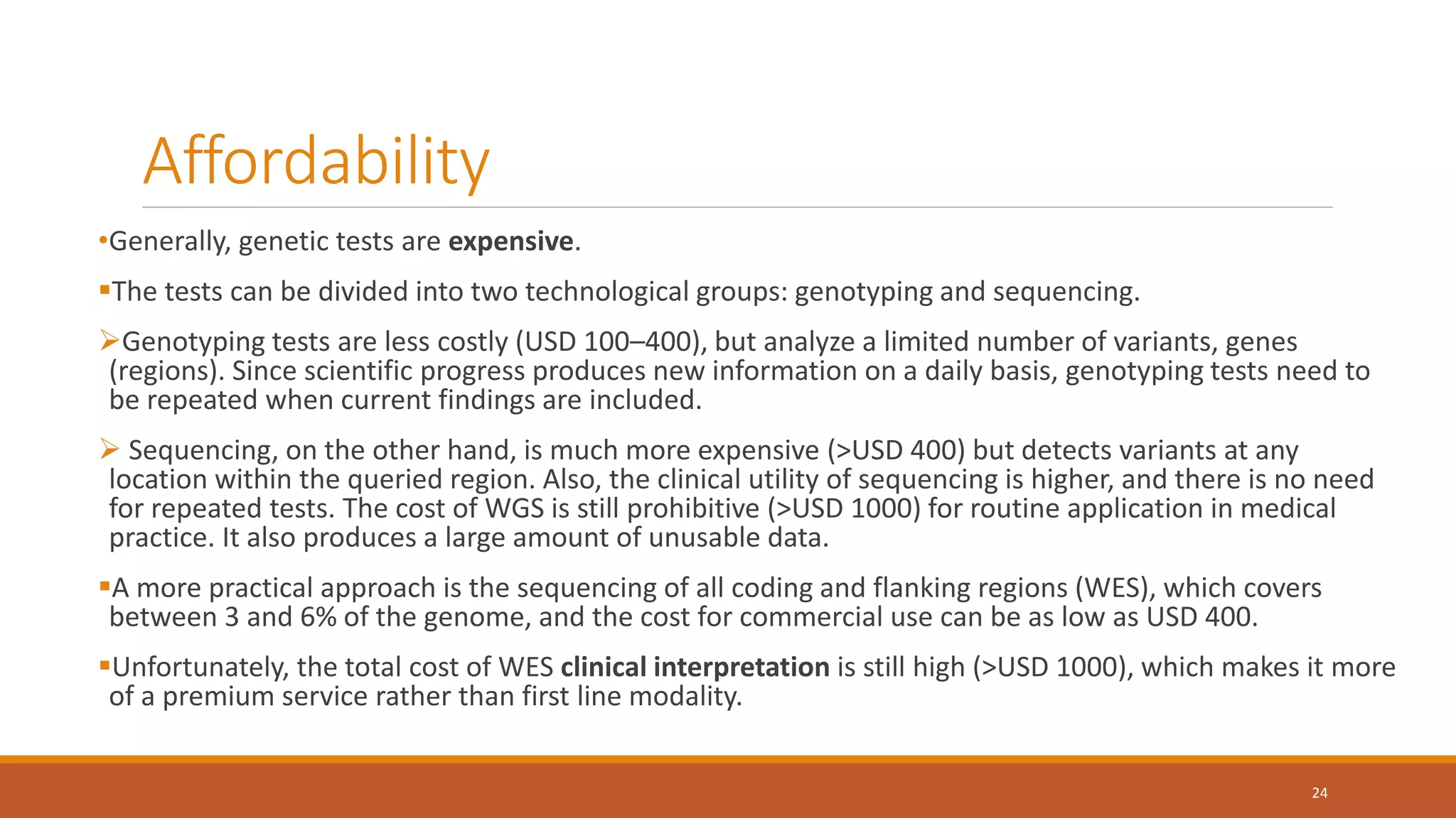 Affordability
•Generally, genetic tests are expensive.
The tests can be divided into two technological groups: genotyping and sequencing.
Genotyping tests are less costly (USD 100–400), but analyze a limited number of variants, genes
(regions). Since scientific progress produces new information on a daily basis, genotyping tests need to
be repeated when current findings are included.
 Sequencing, on the other hand, is much more expensive (>USD 400) but detects variants at any
location within the queried region. Also, the clinical utility of sequencing is higher, and there is no need
for repeated tests. The cost of WGS is still prohibitive (>USD 1000) for routine application in medical
practice. It also produces a large amount of unusable data.
A more practical approach is the sequencing of all coding and flanking regions (WES), which covers
between 3 and 6% of the genome, and the cost for commercial use can be as low as USD 400.
Unfortunately, the total cost of WES clinical interpretation is still high (>USD 1000), which makes it more
of a premium service rather than first line modality.
24
 