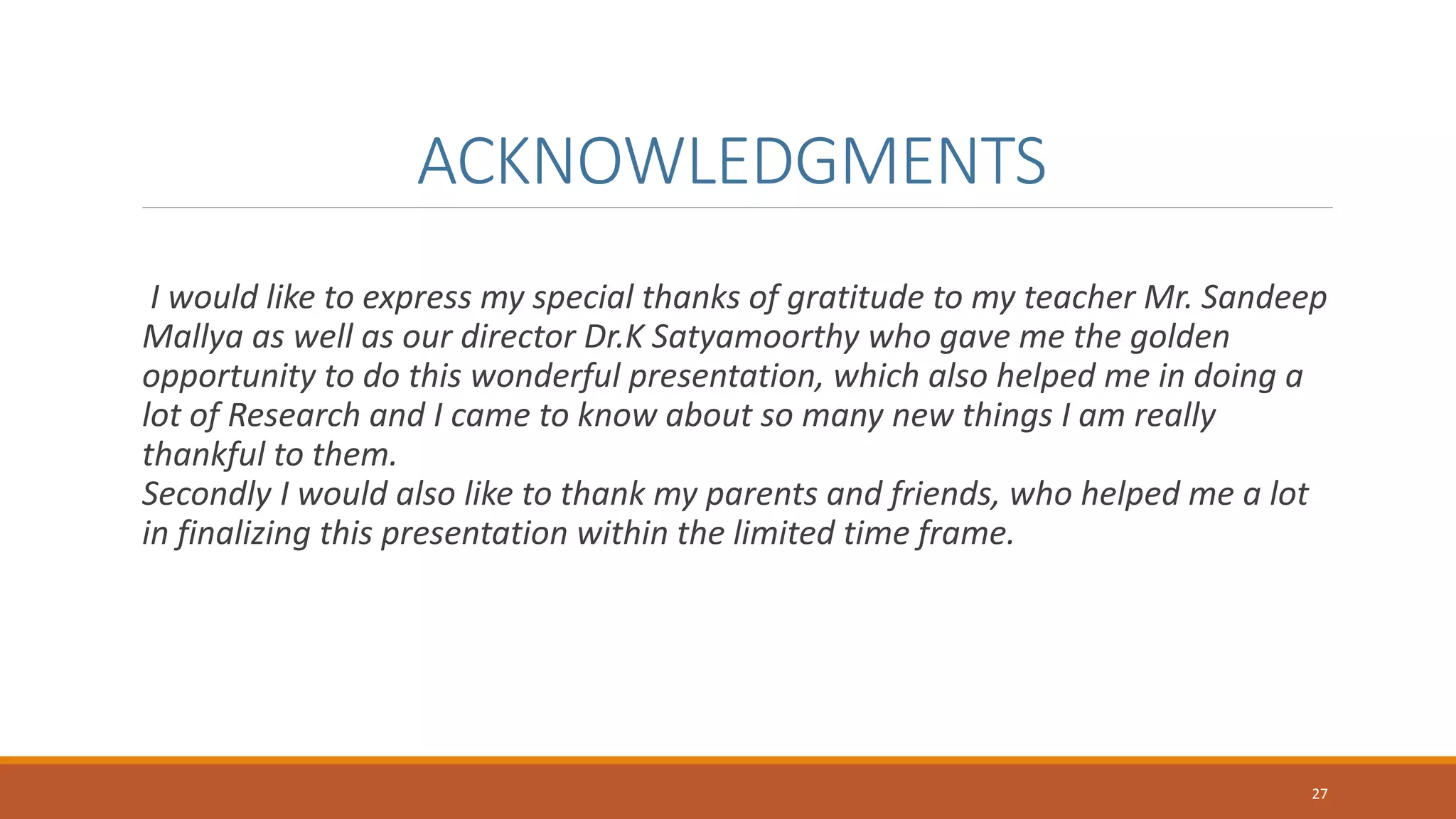 ACKNOWLEDGMENTS
I would like to express my special thanks of gratitude to my teacher Mr. Sandeep
Mallya as well as our director Dr.K Satyamoorthy who gave me the golden
opportunity to do this wonderful presentation, which also helped me in doing a
lot of Research and I came to know about so many new things I am really
thankful to them.
Secondly I would also like to thank my parents and friends, who helped me a lot
in finalizing this presentation within the limited time frame.
27
 