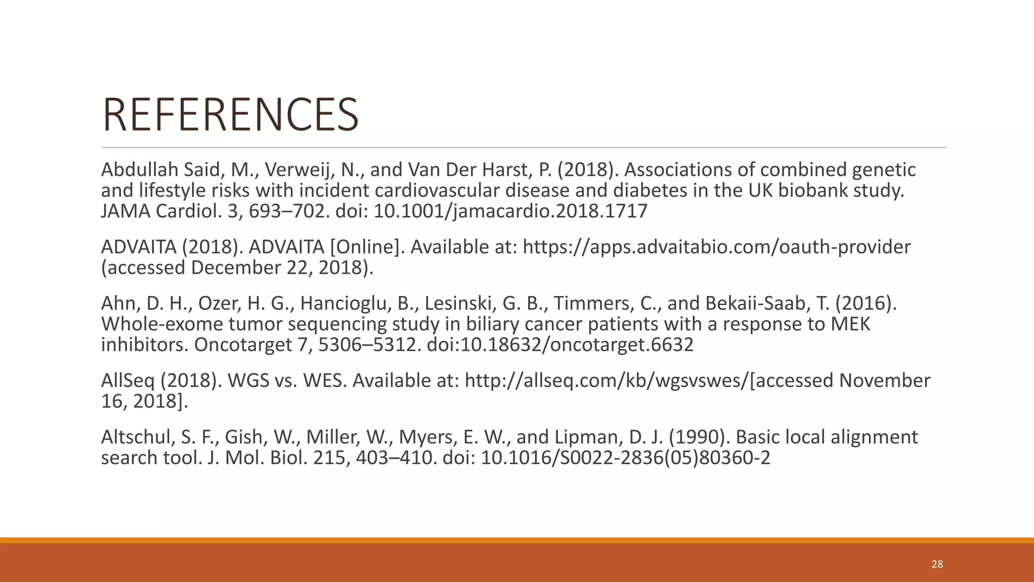 REFERENCES
Abdullah Said, M., Verweij, N., and Van Der Harst, P. (2018). Associations of combined genetic
and lifestyle risks with incident cardiovascular disease and diabetes in the UK biobank study.
JAMA Cardiol. 3, 693–702. doi: 10.1001/jamacardio.2018.1717
ADVAITA (2018). ADVAITA [Online]. Available at: https://apps.advaitabio.com/oauth-provider
(accessed December 22, 2018).
Ahn, D. H., Ozer, H. G., Hancioglu, B., Lesinski, G. B., Timmers, C., and Bekaii-Saab, T. (2016).
Whole-exome tumor sequencing study in biliary cancer patients with a response to MEK
inhibitors. Oncotarget 7, 5306–5312. doi:10.18632/oncotarget.6632
AllSeq (2018). WGS vs. WES. Available at: http://allseq.com/kb/wgsvswes/[accessed November
16, 2018].
Altschul, S. F., Gish, W., Miller, W., Myers, E. W., and Lipman, D. J. (1990). Basic local alignment
search tool. J. Mol. Biol. 215, 403–410. doi: 10.1016/S0022-2836(05)80360-2
28
 