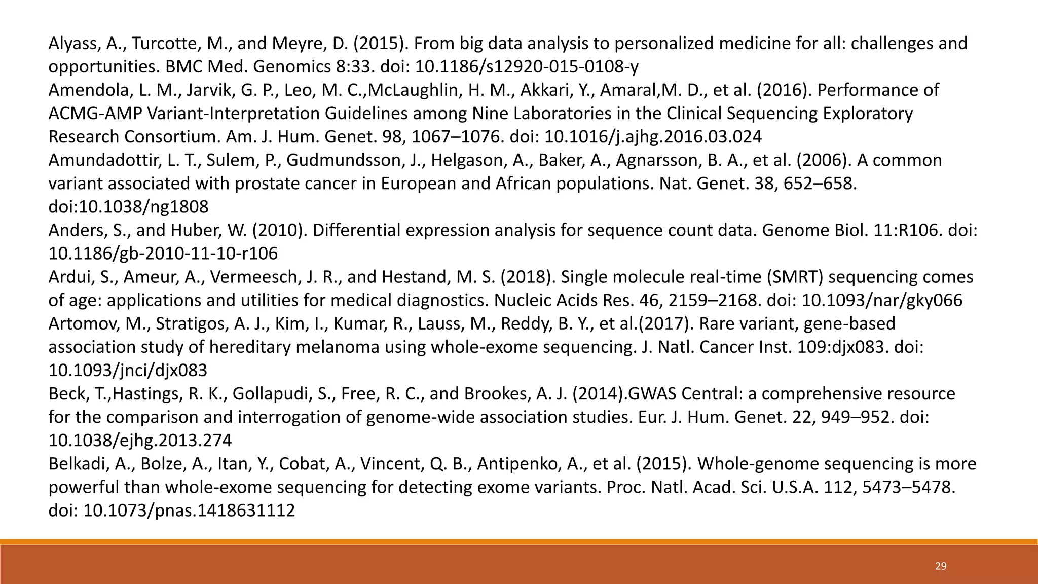 Alyass, A., Turcotte, M., and Meyre, D. (2015). From big data analysis to personalized medicine for all: challenges and
opportunities. BMC Med. Genomics 8:33. doi: 10.1186/s12920-015-0108-y
Amendola, L. M., Jarvik, G. P., Leo, M. C.,McLaughlin, H. M., Akkari, Y., Amaral,M. D., et al. (2016). Performance of
ACMG-AMP Variant-Interpretation Guidelines among Nine Laboratories in the Clinical Sequencing Exploratory
Research Consortium. Am. J. Hum. Genet. 98, 1067–1076. doi: 10.1016/j.ajhg.2016.03.024
Amundadottir, L. T., Sulem, P., Gudmundsson, J., Helgason, A., Baker, A., Agnarsson, B. A., et al. (2006). A common
variant associated with prostate cancer in European and African populations. Nat. Genet. 38, 652–658.
doi:10.1038/ng1808
Anders, S., and Huber, W. (2010). Differential expression analysis for sequence count data. Genome Biol. 11:R106. doi:
10.1186/gb-2010-11-10-r106
Ardui, S., Ameur, A., Vermeesch, J. R., and Hestand, M. S. (2018). Single molecule real-time (SMRT) sequencing comes
of age: applications and utilities for medical diagnostics. Nucleic Acids Res. 46, 2159–2168. doi: 10.1093/nar/gky066
Artomov, M., Stratigos, A. J., Kim, I., Kumar, R., Lauss, M., Reddy, B. Y., et al.(2017). Rare variant, gene-based
association study of hereditary melanoma using whole-exome sequencing. J. Natl. Cancer Inst. 109:djx083. doi:
10.1093/jnci/djx083
Beck, T.,Hastings, R. K., Gollapudi, S., Free, R. C., and Brookes, A. J. (2014).GWAS Central: a comprehensive resource
for the comparison and interrogation of genome-wide association studies. Eur. J. Hum. Genet. 22, 949–952. doi:
10.1038/ejhg.2013.274
Belkadi, A., Bolze, A., Itan, Y., Cobat, A., Vincent, Q. B., Antipenko, A., et al. (2015). Whole-genome sequencing is more
powerful than whole-exome sequencing for detecting exome variants. Proc. Natl. Acad. Sci. U.S.A. 112, 5473–5478.
doi: 10.1073/pnas.1418631112
29
 