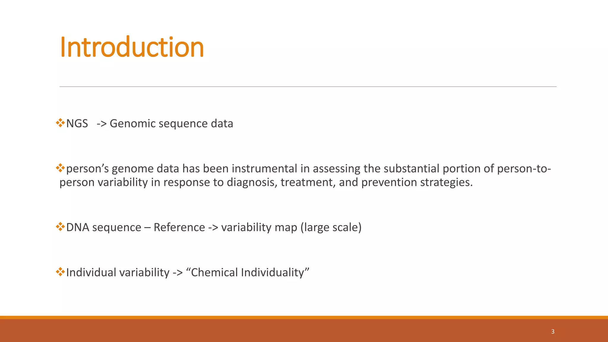 Introduction
NGS -> Genomic sequence data
person’s genome data has been instrumental in assessing the substantial portion of person-to-
person variability in response to diagnosis, treatment, and prevention strategies.
DNA sequence – Reference -> variability map (large scale)
Individual variability -> “Chemical Individuality”
3
 