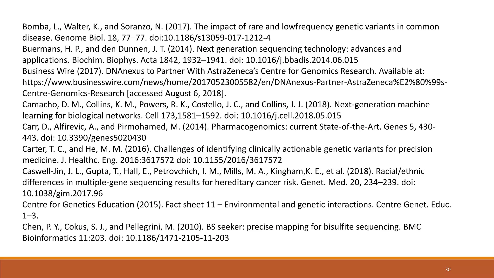 Bomba, L., Walter, K., and Soranzo, N. (2017). The impact of rare and lowfrequency genetic variants in common
disease. Genome Biol. 18, 77–77. doi:10.1186/s13059-017-1212-4
Buermans, H. P., and den Dunnen, J. T. (2014). Next generation sequencing technology: advances and
applications. Biochim. Biophys. Acta 1842, 1932–1941. doi: 10.1016/j.bbadis.2014.06.015
Business Wire (2017). DNAnexus to Partner With AstraZeneca’s Centre for Genomics Research. Available at:
https://www.businesswire.com/news/home/20170523005582/en/DNAnexus-Partner-AstraZeneca%E2%80%99s-
Centre-Genomics-Research [accessed August 6, 2018].
Camacho, D. M., Collins, K. M., Powers, R. K., Costello, J. C., and Collins, J. J. (2018). Next-generation machine
learning for biological networks. Cell 173,1581–1592. doi: 10.1016/j.cell.2018.05.015
Carr, D., Alfirevic, A., and Pirmohamed, M. (2014). Pharmacogenomics: current State-of-the-Art. Genes 5, 430-
443. doi: 10.3390/genes5020430
Carter, T. C., and He, M. M. (2016). Challenges of identifying clinically actionable genetic variants for precision
medicine. J. Healthc. Eng. 2016:3617572 doi: 10.1155/2016/3617572
Caswell-Jin, J. L., Gupta, T., Hall, E., Petrovchich, I. M., Mills, M. A., Kingham,K. E., et al. (2018). Racial/ethnic
differences in multiple-gene sequencing results for hereditary cancer risk. Genet. Med. 20, 234–239. doi:
10.1038/gim.2017.96
Centre for Genetics Education (2015). Fact sheet 11 – Environmental and genetic interactions. Centre Genet. Educ.
1–3.
Chen, P. Y., Cokus, S. J., and Pellegrini, M. (2010). BS seeker: precise mapping for bisulfite sequencing. BMC
Bioinformatics 11:203. doi: 10.1186/1471-2105-11-203
30
 