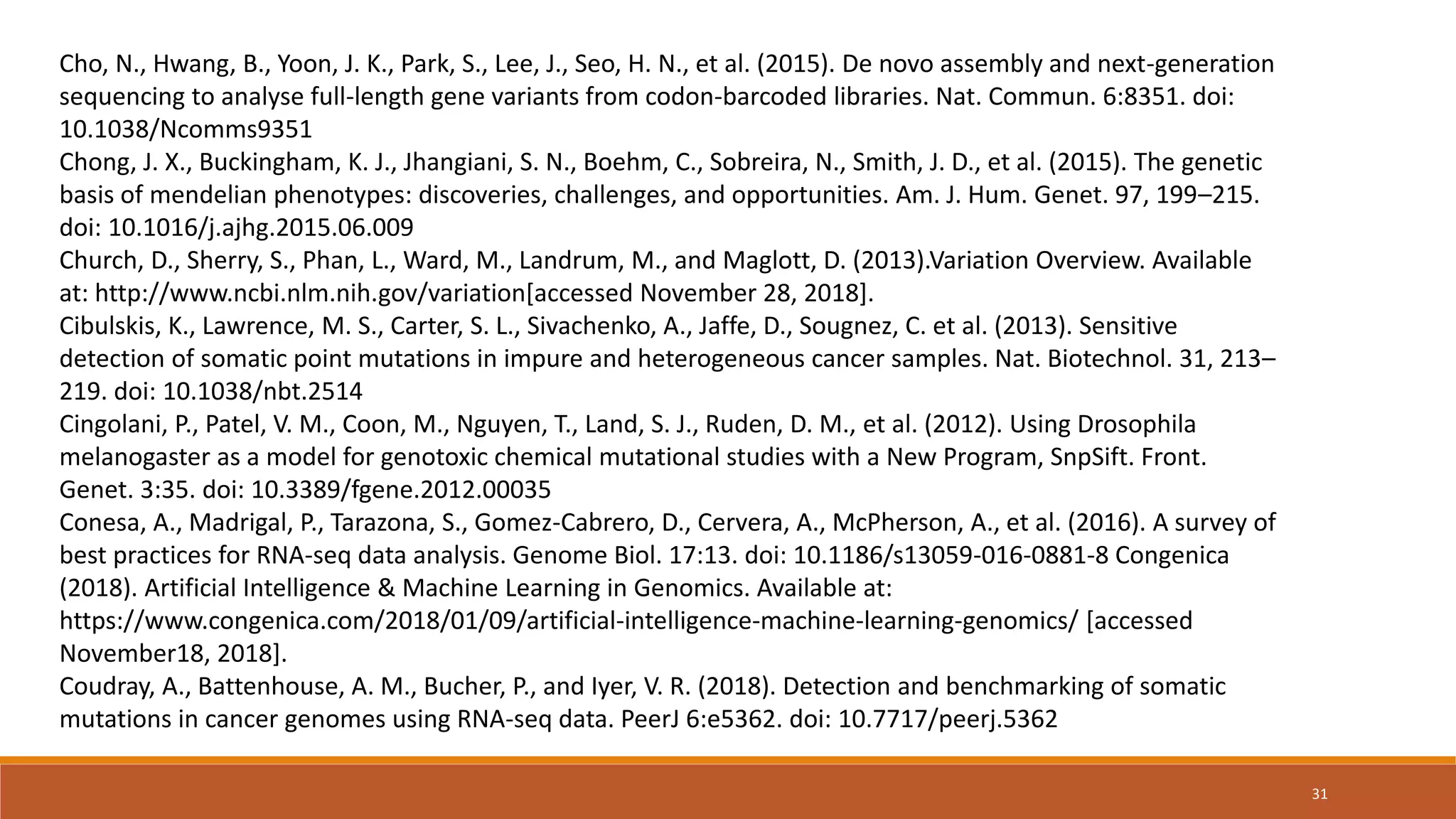 Cho, N., Hwang, B., Yoon, J. K., Park, S., Lee, J., Seo, H. N., et al. (2015). De novo assembly and next-generation
sequencing to analyse full-length gene variants from codon-barcoded libraries. Nat. Commun. 6:8351. doi:
10.1038/Ncomms9351
Chong, J. X., Buckingham, K. J., Jhangiani, S. N., Boehm, C., Sobreira, N., Smith, J. D., et al. (2015). The genetic
basis of mendelian phenotypes: discoveries, challenges, and opportunities. Am. J. Hum. Genet. 97, 199–215.
doi: 10.1016/j.ajhg.2015.06.009
Church, D., Sherry, S., Phan, L., Ward, M., Landrum, M., and Maglott, D. (2013).Variation Overview. Available
at: http://www.ncbi.nlm.nih.gov/variation[accessed November 28, 2018].
Cibulskis, K., Lawrence, M. S., Carter, S. L., Sivachenko, A., Jaffe, D., Sougnez, C. et al. (2013). Sensitive
detection of somatic point mutations in impure and heterogeneous cancer samples. Nat. Biotechnol. 31, 213–
219. doi: 10.1038/nbt.2514
Cingolani, P., Patel, V. M., Coon, M., Nguyen, T., Land, S. J., Ruden, D. M., et al. (2012). Using Drosophila
melanogaster as a model for genotoxic chemical mutational studies with a New Program, SnpSift. Front.
Genet. 3:35. doi: 10.3389/fgene.2012.00035
Conesa, A., Madrigal, P., Tarazona, S., Gomez-Cabrero, D., Cervera, A., McPherson, A., et al. (2016). A survey of
best practices for RNA-seq data analysis. Genome Biol. 17:13. doi: 10.1186/s13059-016-0881-8 Congenica
(2018). Artificial Intelligence & Machine Learning in Genomics. Available at:
https://www.congenica.com/2018/01/09/artificial-intelligence-machine-learning-genomics/ [accessed
November18, 2018].
Coudray, A., Battenhouse, A. M., Bucher, P., and Iyer, V. R. (2018). Detection and benchmarking of somatic
mutations in cancer genomes using RNA-seq data. PeerJ 6:e5362. doi: 10.7717/peerj.5362
31
 